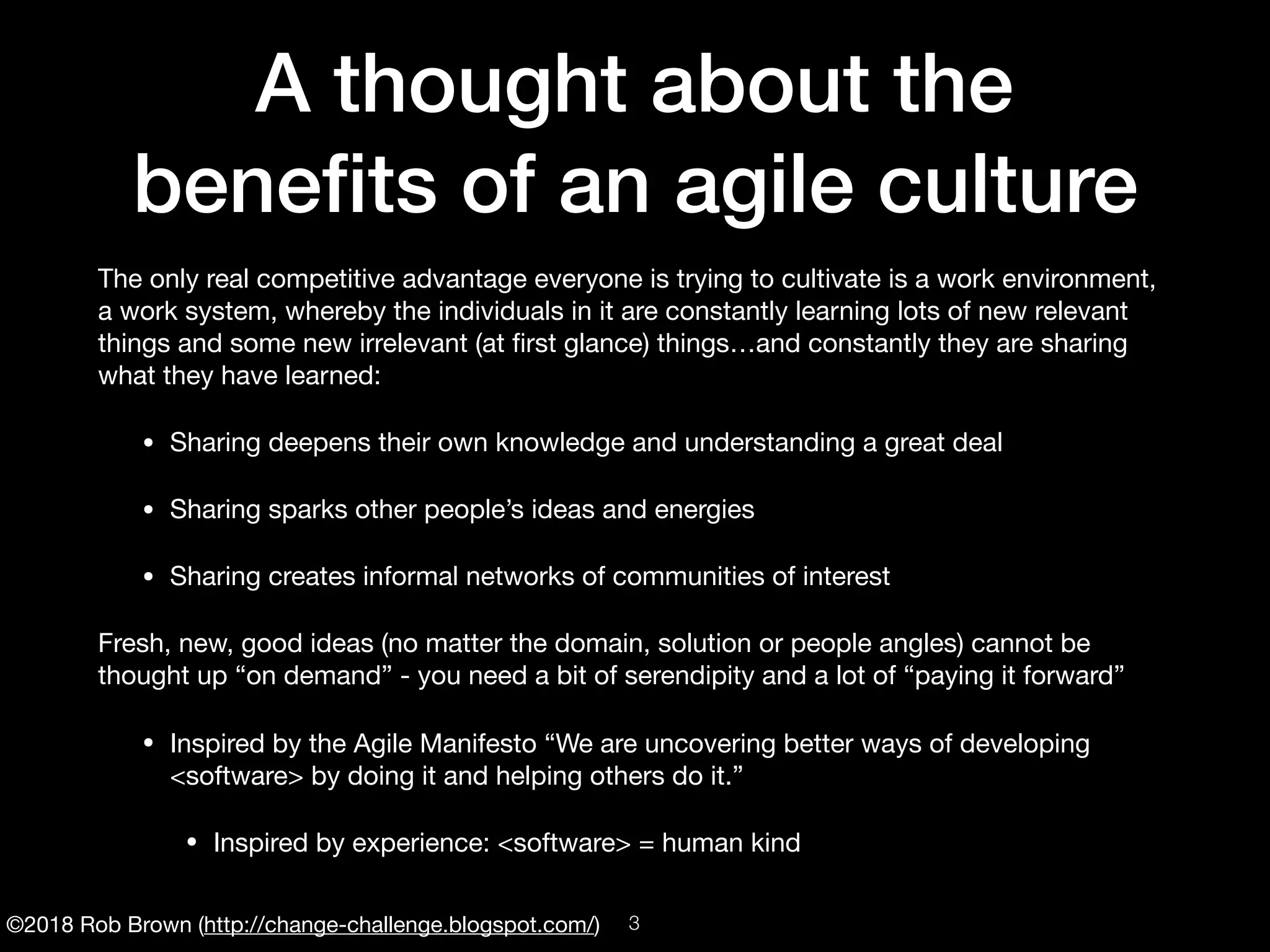 ©2018 Rob Brown (http://change-challenge.blogspot.com/)
A thought about the
beneﬁts of an agile culture
The only real competitive advantage everyone is trying to cultivate is a work environment,
a work system, whereby the individuals in it are constantly learning lots of new relevant
things and some new irrelevant (at ﬁrst glance) things…and constantly they are sharing
what they have learned:

• Sharing deepens their own knowledge and understanding a great deal

• Sharing sparks other people’s ideas and energies

• Sharing creates informal networks of communities of interest

Fresh, new, good ideas (no matter the domain, solution or people angles) cannot be
thought up “on demand” - you need a bit of serendipity and a lot of “paying it forward”

• Inspired by the Agile Manifesto “We are uncovering better ways of developing
<software> by doing it and helping others do it.”

• Inspired by experience: <software> = human kind
!3
 