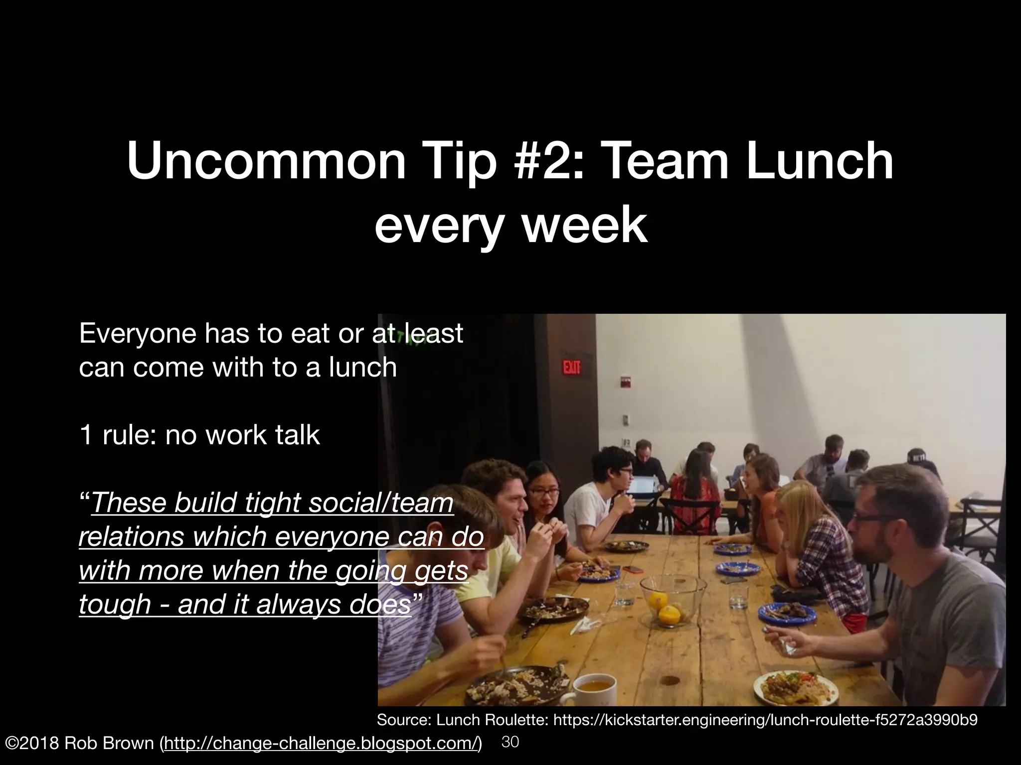 ©2018 Rob Brown (http://change-challenge.blogspot.com/)
Uncommon Tip #2: Team Lunch
every week
Everyone has to eat or at least
can come with to a lunch

1 rule: no work talk

“These build tight social/team
relations which everyone can do
with more when the going gets
tough - and it always does”
Source: Lunch Roulette: https://kickstarter.engineering/lunch-roulette-f5272a3990b9
!30
 