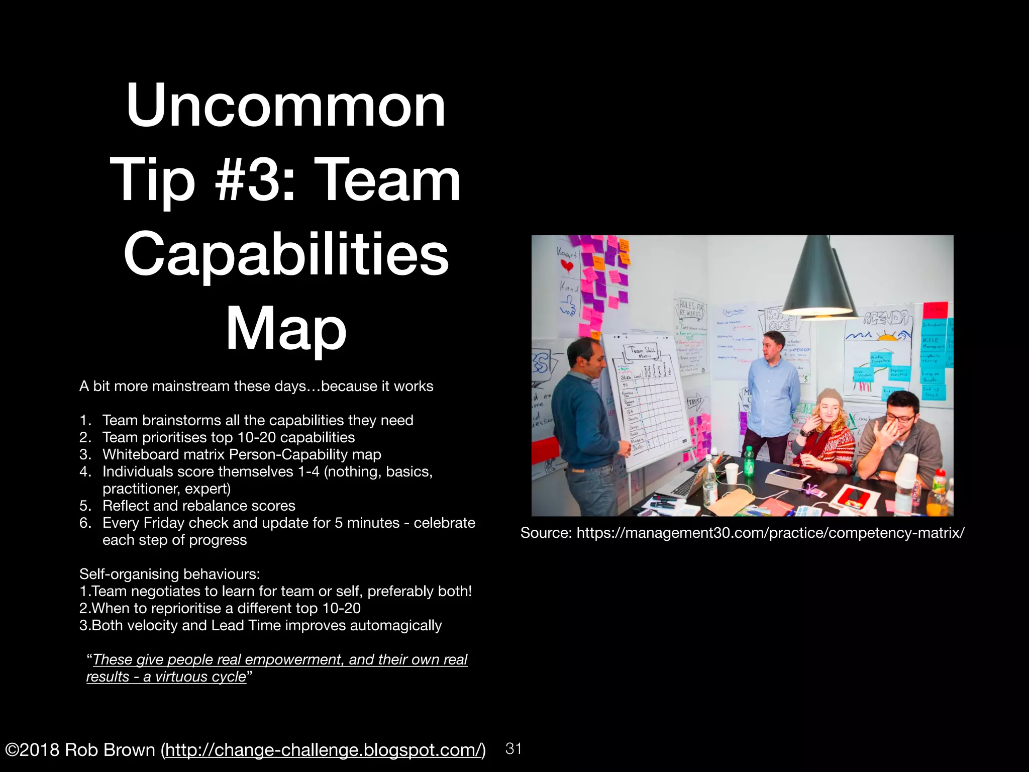©2018 Rob Brown (http://change-challenge.blogspot.com/)
Uncommon
Tip #3: Team
Capabilities
Map
A bit more mainstream these days…because it works

1. Team brainstorms all the capabilities they need

2. Team prioritises top 10-20 capabilities

3. Whiteboard matrix Person-Capability map

4. Individuals score themselves 1-4 (nothing, basics,
practitioner, expert)

5. Reﬂect and rebalance scores

6. Every Friday check and update for 5 minutes - celebrate
each step of progress

Self-organising behaviours:

1.Team negotiates to learn for team or self, preferably both!

2.When to reprioritise a diﬀerent top 10-20

3.Both velocity and Lead Time improves automagically

“These give people real empowerment, and their own real
results - a virtuous cycle”

Source: https://management30.com/practice/competency-matrix/
!31
 