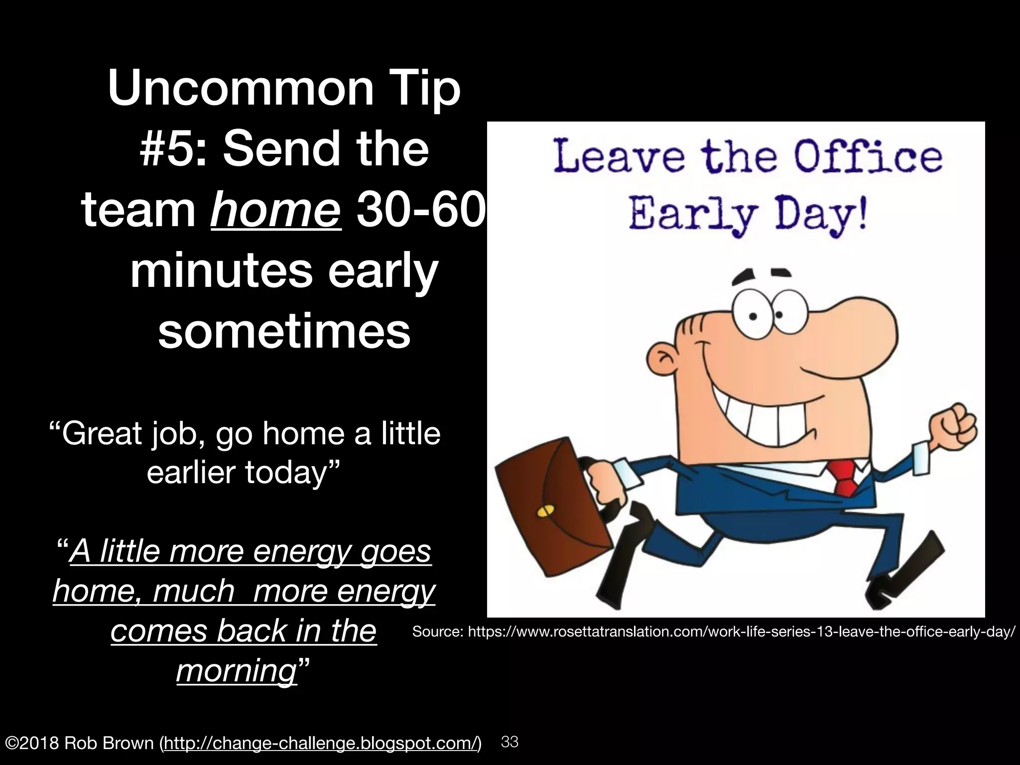 ©2018 Rob Brown (http://change-challenge.blogspot.com/)
Uncommon Tip
#5: Send the
team home 30-60
minutes early
sometimes
“Great job, go home a little
earlier today”

“A little more energy goes
home, much more energy
comes back in the
morning”
Source: https://www.rosettatranslation.com/work-life-series-13-leave-the-oﬃce-early-day/
!33
 