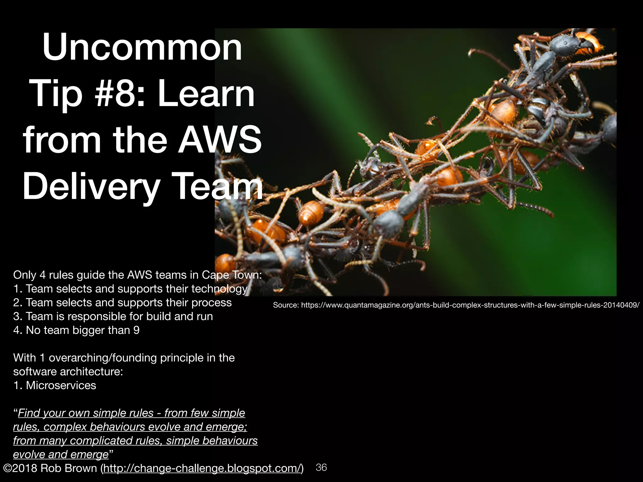 ©2018 Rob Brown (http://change-challenge.blogspot.com/)
Uncommon
Tip #8: Learn
from the AWS
Delivery Team
Only 4 rules guide the AWS teams in Cape Town:

1. Team selects and supports their technology

2. Team selects and supports their process

3. Team is responsible for build and run

4. No team bigger than 9

With 1 overarching/founding principle in the
software architecture:

1. Microservices

“Find your own simple rules - from few simple
rules, complex behaviours evolve and emerge;
from many complicated rules, simple behaviours
evolve and emerge”
Source: https://www.quantamagazine.org/ants-build-complex-structures-with-a-few-simple-rules-20140409/
!36
 