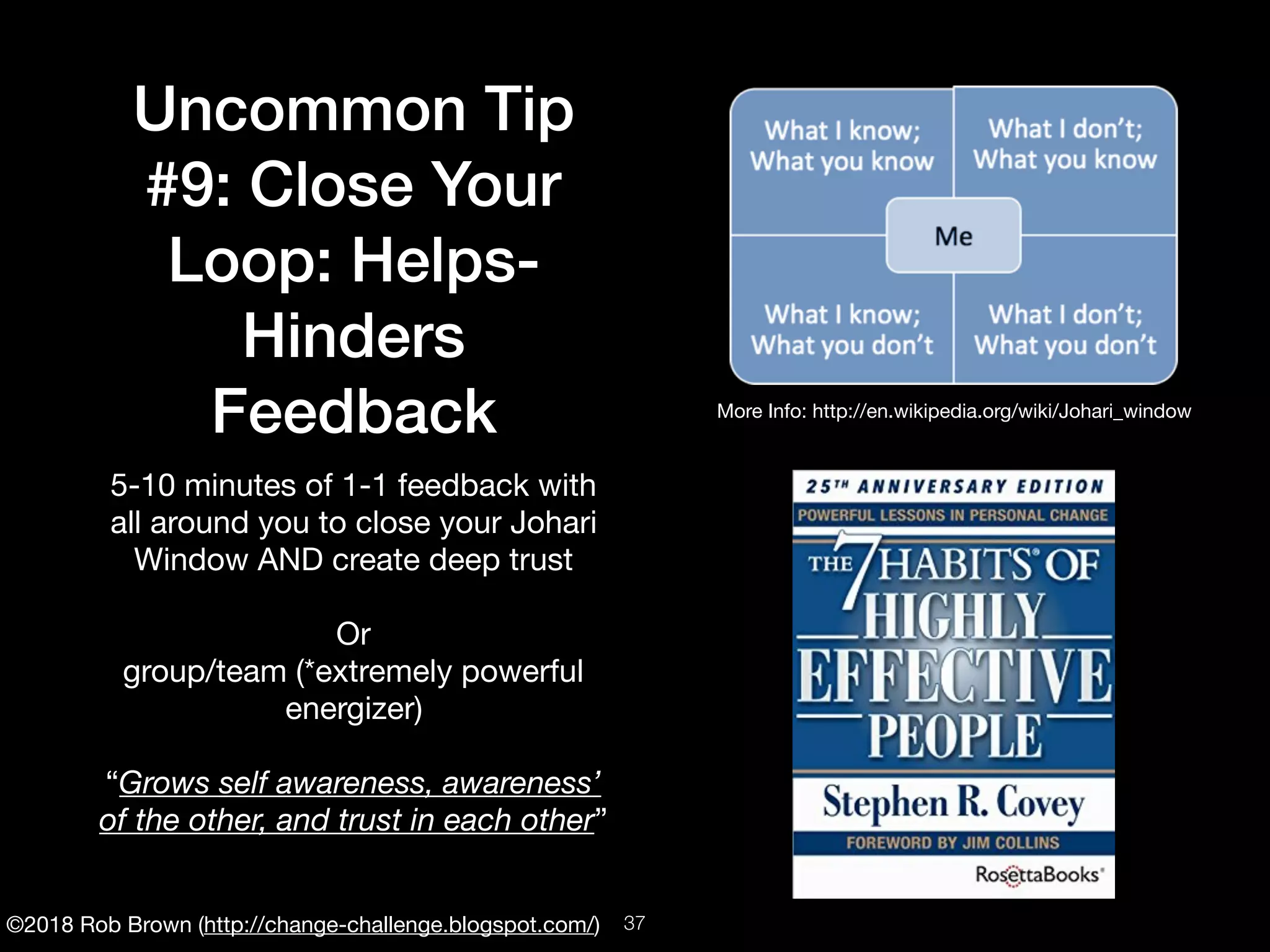 ©2018 Rob Brown (http://change-challenge.blogspot.com/)
Uncommon Tip
#9: Close Your
Loop: Helps-
Hinders
Feedback
5-10 minutes of 1-1 feedback with
all around you to close your Johari
Window AND create deep trust

Or

group/team (*extremely powerful
energizer)

“Grows self awareness, awareness’
of the other, and trust in each other”
More Info: http://en.wikipedia.org/wiki/Johari_window
!37
 