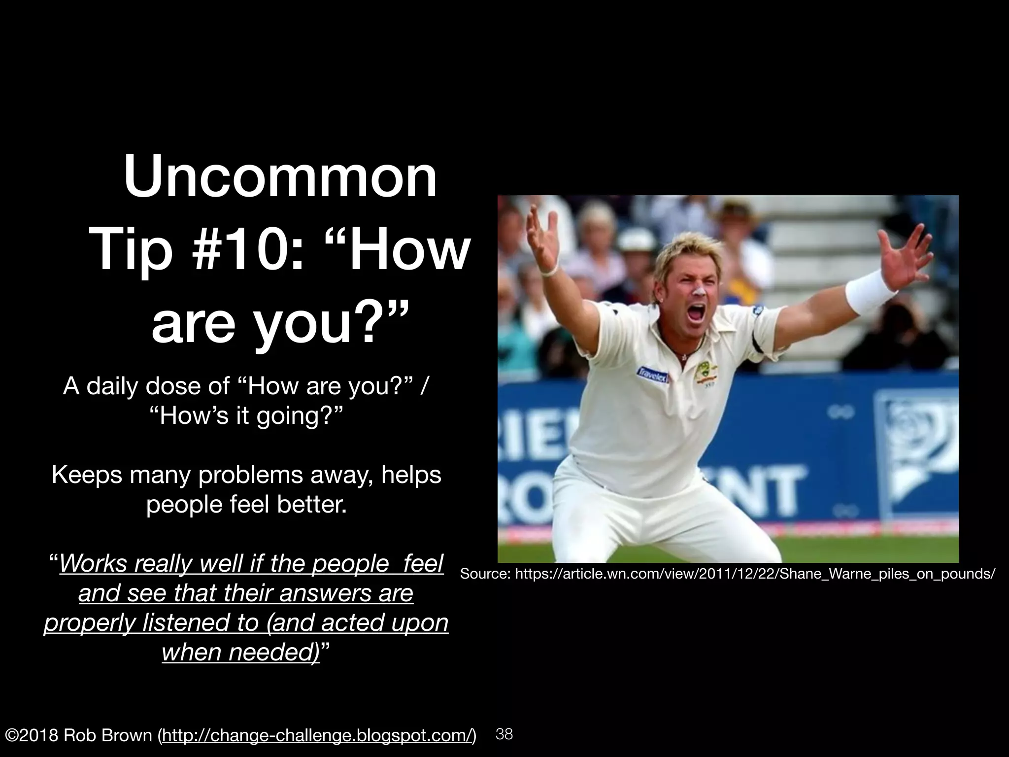 ©2018 Rob Brown (http://change-challenge.blogspot.com/)
Uncommon
Tip #10: “How
are you?”
A daily dose of “How are you?” /
“How’s it going?”

Keeps many problems away, helps
people feel better.

“Works really well if the people feel
and see that their answers are
properly listened to (and acted upon
when needed)”
Source: https://article.wn.com/view/2011/12/22/Shane_Warne_piles_on_pounds/
!38
 