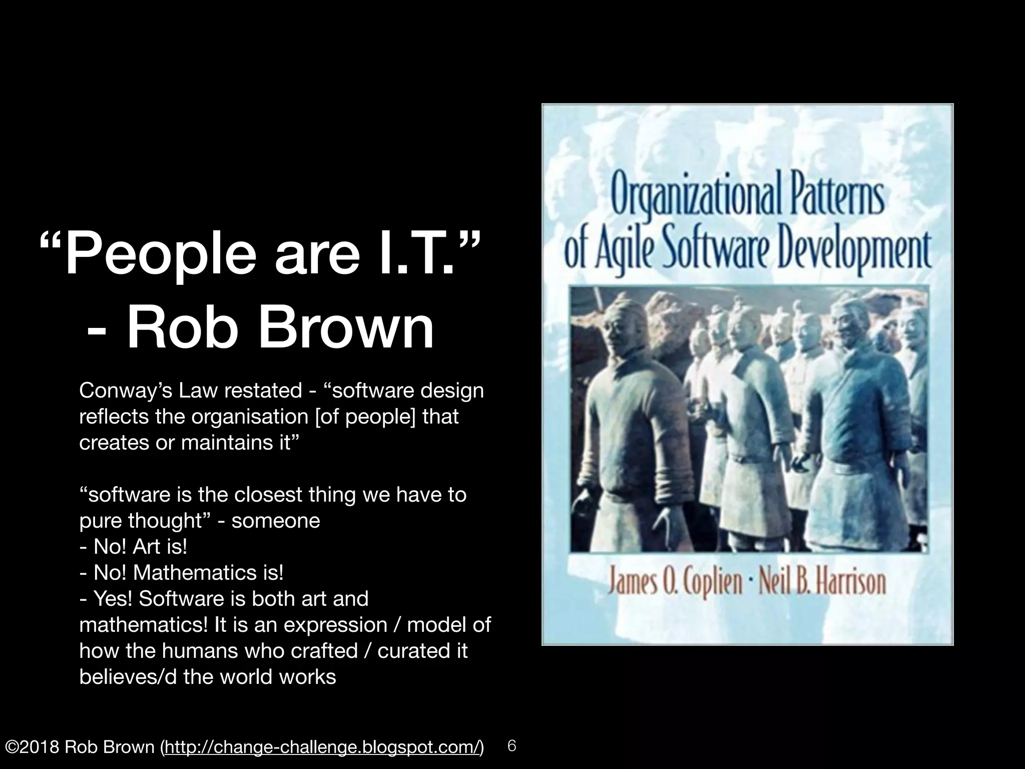 ©2018 Rob Brown (http://change-challenge.blogspot.com/)
“People are I.T.”
- Rob Brown
Conway’s Law restated - “software design
reﬂects the organisation [of people] that
creates or maintains it”

“software is the closest thing we have to
pure thought” - someone

- No! Art is!

- No! Mathematics is!

- Yes! Software is both art and
mathematics! It is an expression / model of
how the humans who crafted / curated it
believes/d the world works
!6
 
