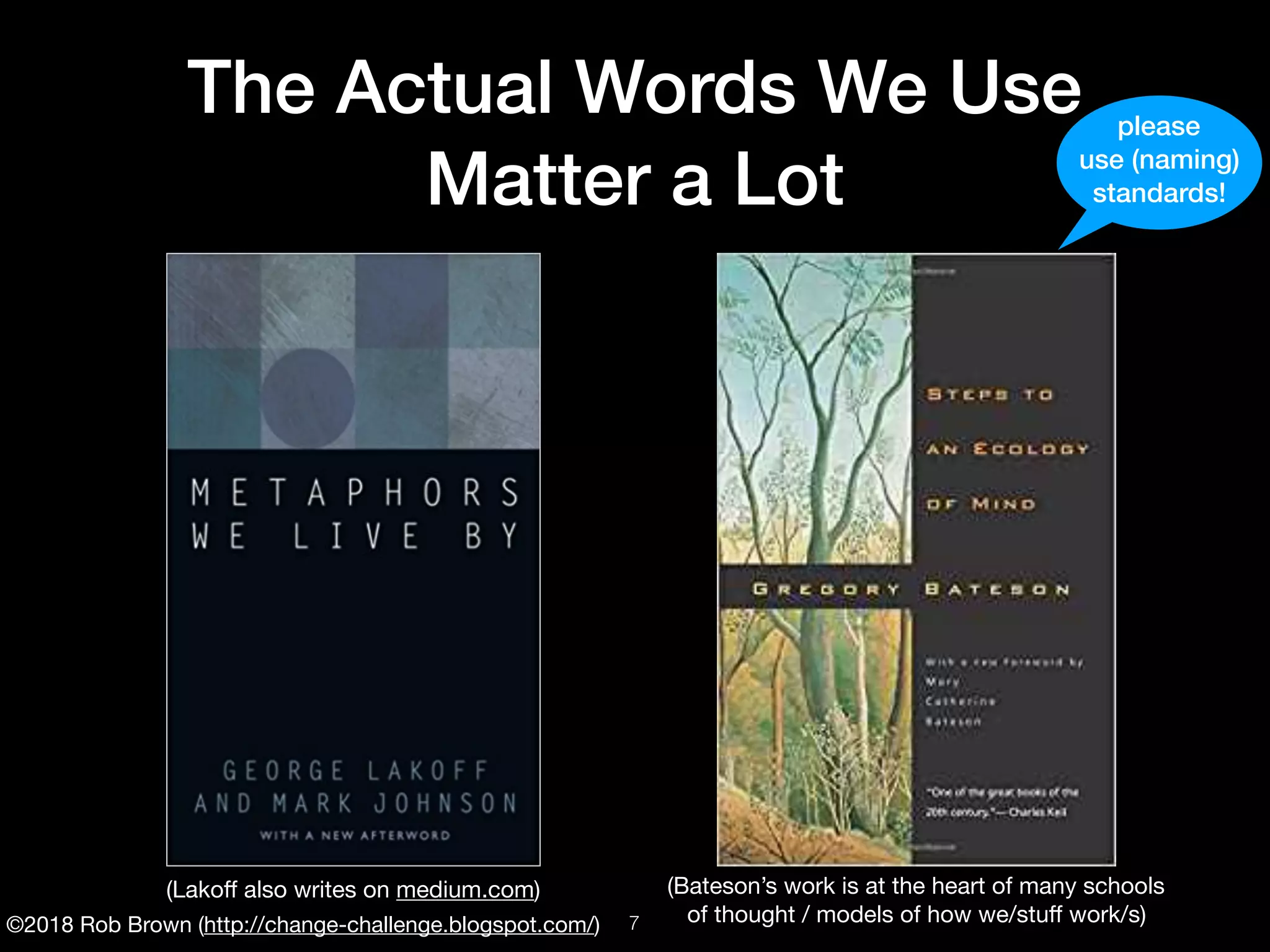 ©2018 Rob Brown (http://change-challenge.blogspot.com/)
The Actual Words We Use
Matter a Lot
(Lakoﬀ also writes on medium.com) (Bateson’s work is at the heart of many schools

of thought / models of how we/stuﬀ work/s)
please
use (naming)
standards!
!7
 