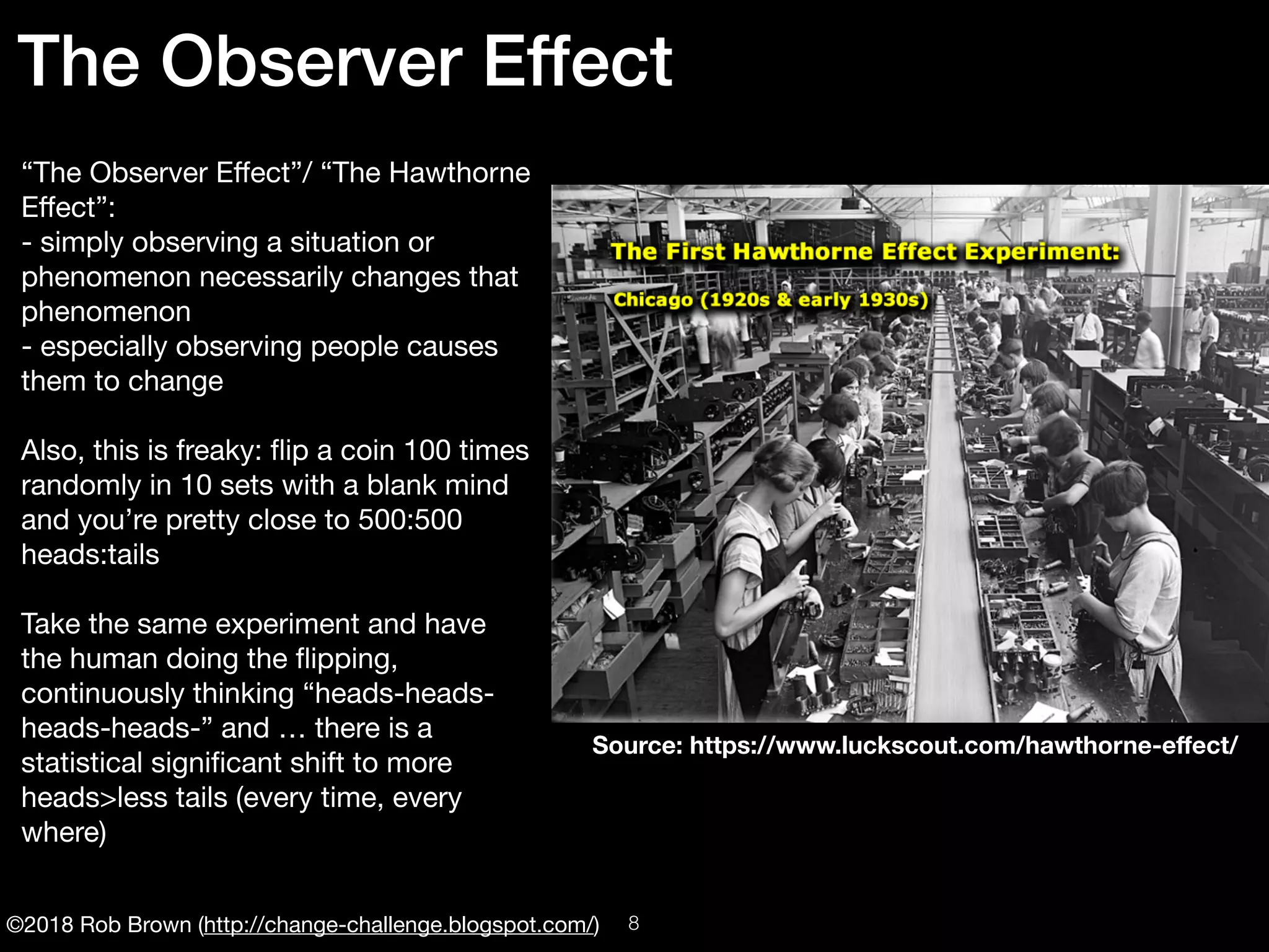 ©2018 Rob Brown (http://change-challenge.blogspot.com/)
“The Observer Eﬀect”/ “The Hawthorne
Eﬀect”:

- simply observing a situation or
phenomenon necessarily changes that
phenomenon

- especially observing people causes
them to change

Also, this is freaky: ﬂip a coin 100 times
randomly in 10 sets with a blank mind
and you’re pretty close to 500:500
heads:tails

Take the same experiment and have
the human doing the ﬂipping,
continuously thinking “heads-heads-
heads-heads-” and … there is a
statistical signiﬁcant shift to more
heads>less tails (every time, every
where)

The Observer Effect
Source: https://www.luckscout.com/hawthorne-eﬀect/
!8
 