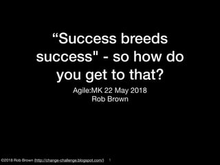 ©2018 Rob Brown (http://change-challenge.blogspot.com/)
“Success breeds
success" - so how do
you get to that?
Agile:MK 22 May 2018

Rob Brown
!1
 