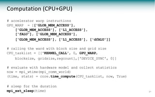 Computation (CPU+GPU)
# accelerator warp instructions
GPU_WARP = [['GLOB_MEM_ACCESS'],
['GLOB_MEM_ACCESS'], ['L1_ACCESS'],
['fALU'], ['GLOB_MEM_ACCESS'],
['GLOB_MEM_ACCESS'], ['L1_ACCESS'], ['dfALU']]
# calling the ward with block size and grid size
CPU_tasklist = [['KERNEL_CALL', 0, GPU_WARP,
blocksize, gridsize,regcount],['DEVICE_SYNC', 0]]
# evaluate with hardware model and collect statistics
now = mpi_wtime(mpi_comm_world)
(time, stats) = core.time_compute(CPU_tasklist, now, True)
# sleep for the duration
mpi_ext_sleep(time) 21
 