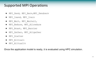 ● MPI_Send, MPI_Recv,MPI_Sendrecv
● MPI_Isend, MPI_Irecv
● MPI_Wait, MPI_Waitall,
● MPI_Reduce, MPI_Allreduce
● MPI_Bcast, MPI_Barrier
● MPI_Gather, MPI_Allgather
● MPI_Scatter
● MPI_Alltoall
● MPI_Alltoallv
Once the application model is ready, it is evaluated using HPC simulation.
23
Supported MPI Operations
 