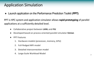 ● Launch application on the Performance Prediction Toolkit (PPT)
PPT is HPC system and application simulator allows rapid prototyping of parallel
applications at a sufficiently detailed level.
● Collaborative project between LANL and FIU
● Developed based on process oriented parallel simulator Simian
● PPT Features
1. Hardware models (processor, memory, GPU)
2. Full-fledged MPI model
3. Detailed interconnection model
4. Large-Scale Workload Model
Application Simulation
24
 