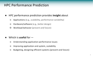 HPC Performance Prediction
● HPC performance prediction provides insight about
○ Applications (e.g., scalability, performance variability)
○ Hardware/software (e.g., better design)
○ Workload behavior (present and future)
● Which is useful for —
○ Understanding application performance issues
○ Improving application and system, scalability
○ Budgeting, designing efficient systems (present and future)
3
 