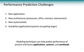 Performance Prediction Challenges
4
1. New applications
2. New architectures (processors, GPUs, memory, interconnect)
3. New systems/tools
4. Scalability (applications/systems are getting larger)
Modeling techniques can help predict performance of
present and future applications, systems, and workloads
 