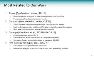 1. Aspen [Spafford and Vetter, SC’12]
○ Domain specific language to describe application and machine
○ Features analytical communication model
2. Compass [Lee, Meredith, Vetter, ICS’15]
○ Static analysis based automated model construction for Aspen
○ Built on Cetus compiler and OpenARC source transformation framework
○ High level communication abstraction functionality
3. Durango [Carothers et al., SIGSIM-PADS’17]
○ Combines Aspen and CODES
○ Parameterized application model w/ computation events
○ Simulates Aspen generated models or traces on CODES
4. PPT-AMM [Chennupati et al., WSC’17]
○ Simulation based performance prediction
○ Uses static analysis of source code to build data availability models
Most Related to Our Work
6
 