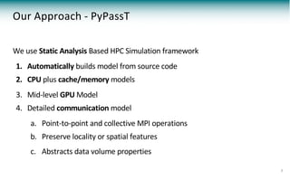 Our Approach - PyPassT
We use Static Analysis Based HPC Simulation framework
1. Automatically builds model from source code
2. CPU plus cache/memory models
3. Mid-level GPU Model
4. Detailed communication model
a. Point-to-point and collective MPI operations
b. Preserve locality or spatial features
c. Abstracts data volume properties
7
 