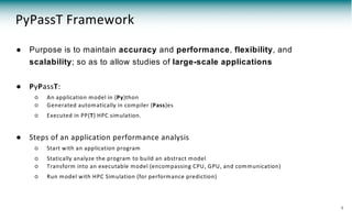 PyPassT Framework
● Purpose is to maintain accuracy and performance, flexibility, and
scalability; so as to allow studies of large-scale applications
● PyPassT:
○ An application model in {Py}thon
○ Generated automatically in compiler {Pass}es
○ Executed in PP{T} HPC simulation.
● Steps of an application performance analysis
○ Start with an application program
○ Statically analyze the program to build an abstract model
○ Transform into an executable model (encompassing CPU, GPU, and communication)
○ Run model with HPC Simulation (for performance prediction)
9
 