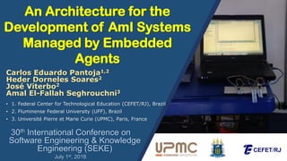 An Architecture for the
Development of AmI Systems
Managed by Embedded
Agents
30th International Conference on
Software Engineering & Knowledge
Engineering (SEKE)
• 1. Federal Center for Technological Education (CEFET/RJ), Brazil
• 2. Fluminense Federal University (UFF), Brazil
• 3. Université Pierre et Marie Curie (UPMC), Paris, France
Carlos Eduardo Pantoja1,2
Heder Dorneles Soares2
José Viterbo2
Amal El-Fallah Seghrouchni3
July 1st, 2018
 