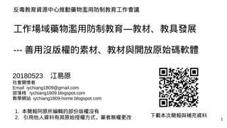 1
反毒教育資源中心推動藥物濫用防制教育工作會議
工作場域藥物濫用防制教育—教材、教具發展
--- 善用沒版權的素材、教材與開放原始碼軟體
下載本次簡報與補充資料
20180523 江易原
社會關懷者
Email iychiang1809@gm...