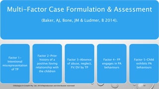 Multi-Factor Case Formulation & Assessment
(Baker, AJ, Bone, JM & Ludmer, B 2014).
Factor 1-
Intentional
misrepresentation
of TP
Factor 2-Prior
history of a
positive/loving
relationship with
the children
Factor 3-Absence
of abuse, neglect,
FV/DV by TP
Factor 4- FP
engages in PA
behaviours
Factor 5-Child
exhibits PA
behaviours
©Dialogue In Growth Pty. Ltd. 2018 Reproduction and distribution restricted 14
 
