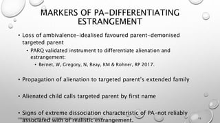 MARKERS OF PA-DIFFERENTIATING
ESTRANGEMENT
• Loss of ambivalence-idealised favoured parent-demonised
targeted parent
• PARQ validated instrument to differentiate alienation and
estrangement:
• Bernet, W, Gregory, N, Reay, KM & Rohner, RP 2017.
• Propagation of alienation to targeted parent’s extended family
• Alienated child calls targeted parent by first name
• Signs of extreme dissociation characteristic of PA-not reliably
associated with of realistic estrangement.
©Dialogue In Growth Pty. Ltd. 2018 Reproduction and distribution restricted 15
 