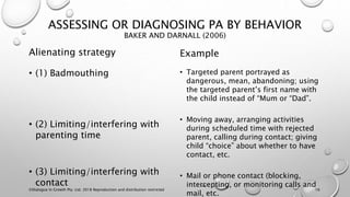 ASSESSING OR DIAGNOSING PA BY BEHAVIOR
BAKER AND DARNALL (2006)
Alienating strategy
• (1) Badmouthing
• (2) Limiting/interfering with
parenting time
• (3) Limiting/interfering with
contact
Example
• Targeted parent portrayed as
dangerous, mean, abandoning; using
the targeted parent’s first name with
the child instead of “Mum or “Dad”.
• Moving away, arranging activities
during scheduled time with rejected
parent, calling during contact; giving
child “choice” about whether to have
contact, etc.
• Mail or phone contact (blocking,
intercepting, or monitoring calls and
mail, etc.
©Dialogue In Growth Pty. Ltd. 2018 Reproduction and distribution restricted 16
 