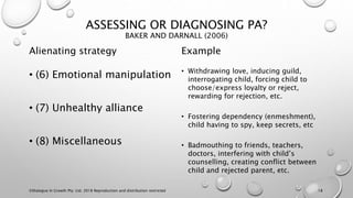 ASSESSING OR DIAGNOSING PA?
BAKER AND DARNALL (2006)
Alienating strategy
• (6) Emotional manipulation
• (7) Unhealthy alliance
• (8) Miscellaneous
Example
• Withdrawing love, inducing guild,
interrogating child, forcing child to
choose/express loyalty or reject,
rewarding for rejection, etc.
• Fostering dependency (enmeshment),
child having to spy, keep secrets, etc
• Badmouthing to friends, teachers,
doctors, interfering with child’s
counselling, creating conflict between
child and rejected parent, etc.
©Dialogue In Growth Pty. Ltd. 2018 Reproduction and distribution restricted 18
 