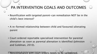 PA INTERVENTION GOALS AND OUTCOMES
• Reunification with targeted parent-can remediation NOT be in the
child’s best interest?
• A re-formed relationship between child and favoured/alienating
parent
• Court ordered reportable specialised intervention for parental
alienation-as soon as parental alienation is identified (Johnston
and Goldman, 2010).
• Noncompliance with court orders needs to be sanctioned.
©Dialogue In Growth Pty. Ltd. 2018 Reproduction and distribution restricted 19
 