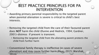 BEST PRACTICE PRINCIPLES FOR PA
INTERVENTION
• Awarding primary parental responsibility to the targeted parent
when parental alienation is severe is critical to child’s best
interests.
• Removing the targeted child from the care of their favoured parent
does NOT harm the child (Dunne and Hedrick, 1994; Gardner,
2001)-distress if present is transient.
• Removing the targeted child from the alienating parent protects the
child from further harm
• Conventional family therapy is ineffective (in cases of severe
alienation) and may cause further harm (Reay, 2015; Warshak,
©Dialogue In Growth Pty. Ltd. 2018 Reproduction and distribution restricted 20
 