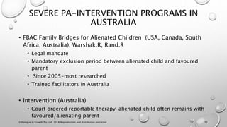 SEVERE PA-INTERVENTION PROGRAMS IN
AUSTRALIA
• FBAC Family Bridges for Alienated Children (USA, Canada, South
Africa, Australia), Warshak.R, Rand.R
• Legal mandate
• Mandatory exclusion period between alienated child and favoured
parent
• Since 2005-most researched
• Trained facilitators in Australia
• Intervention (Australia)
• Court ordered reportable therapy-alienated child often remains with
favoured/alienating parent
©Dialogue In Growth Pty. Ltd. 2018 Reproduction and distribution restricted 22
 