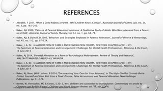 REFERENCES
• Altobelli, T 2011, 'When a Child Rejects a Parent : Why Children Resist Contact', Australian Journal of Family Law, vol. 25,
no. 3, pp. 185-209.
• Baker, AJL 2006, 'Patterns of Parental Alienation Syndrome: A Qualitative Study of Adults Who Were Alienated from a Parent
as a Child', American Journal of Family Therapy, vol. 34, no. 1, pp. 63-78.
• Baker, AJL & Darnall, D 2006, 'Behaviors and Strategies Employed in Parental Alienation', Journal of Divorce & Remarriage,
vol. 45, no. 1-2, pp. 97-124.
• Baker, J. A. Dr. In ASSOCIATION OF FAMILY AND CONCILIATION COURTS, NEW YORK CHAPTER (AFCC - NY)
The Spectrum of Parental Alienation and Estrangement: Challenges for Mental Health Professionals, Attorneys & the Court,
14 June 2014
• Baker, AJ 2014, 'Parental Alienation as a Form of Psychological Maltreatment: Review of Theory and Research',
MALTRATTAMENTO E ABUSO ALL’INFANZIA.
• Baker, J. A. Dr. In ASSOCIATION OF FAMILY AND CONCILIATION COURTS, NEW YORK CHAPTER (AFCC - NY)
The Spectrum of Parental Alienation and Estrangement: Challenges for Mental Health Professionals, Attorneys & the Court,
14 June 2014
• Baker, AJ, Bone, JM & Ludmer, B 2014, 'Documenting Your Case for Your Attorney', in The High-Conflict Custody Battle:
Protect Yourself and Your Kids from a Toxic Divorce, False Accusations, and Parental Alienation, New Harbinger
Publications, pp. 91-122.
• Bernet, W, Verrocchio, MC & Korosi, S 2015, 'Yes, children are susceptible to manipulation: Commentary on article by
Clemente and Padilla-Racero', Children and Youth Services Review, vol. 56, pp. 135-8.©Dialogue In Growth Pty. Ltd. 2018 Reproduction and distribution restricted 24
 