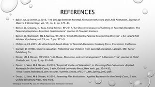 REFERENCES
• Baker, AJL & Eichler, A 2016, 'The Linkage between Parental Alienation Behaviors and Child Alienation', Journal of
Divorce & Remarriage, vol. 57, no. 7, pp. 475-84.
• Bernet, W, Gregory, N, Reay, KM & Rohner, RP 2017, 'An Objective Measure of Splitting in Parental Alienation: The
Parental Acceptance-Rejection Questionnaire', Journal of Forensic Sciences.
• Bernet, W, Wamboldt, MZ & Narrow, WE 2016, 'Child Affected by Parental Relationship Distress', J Am Acad Child
Adolesc Psychiatry, vol. 55, no. 7, pp. 571-9.
• Childress, CA 2015, An Attachment Based Model of Parental Alienation, Oaksong Press, Claremont, California.
• Darnall, D. (1998). Divorce casualties: Protecting your children from parental alienation. Lanham, MD: Taylor
Publishing Co.
• Drozd, LM & Olesen, NW 2004, 'Is It Abuse, Alienation, and/or Estrangement?: A Decision Tree', Journal of Child
Custody, vol. 1, no. 3, pp. 65-106.
• Drozd, L, Saini, M & Olesen, N 2016, 'Empirical Studies of Alienation', in Parenting Plan Evaluations: Applied
Research for the Family Court, 2 edn, Oxford University Press, New York, pp. 374-430,
<http://www.lesliedrozd.com/lectures/Kuehnle_Drozd_AFCC-FL_WA_Spring_2012.pdf>.
• Drozd, L, Saini, M & Olesen, N 2016, Parenting Plan Evaluations: Applied Research for the Family Court, 2 edn,
Oxford University Press, New York.
©Dialogue In Growth Pty. Ltd. 2018 Reproduction and distribution restricted 25
 
