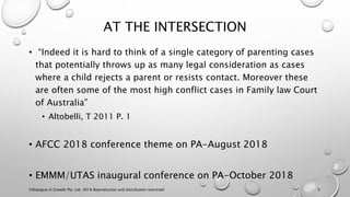 AT THE INTERSECTION
• “Indeed it is hard to think of a single category of parenting cases
that potentially throws up as many legal consideration as cases
where a child rejects a parent or resists contact. Moreover these
are often some of the most high conflict cases in Family law Court
of Australia”
• Altobelli, T 2011 P. 1
• AFCC 2018 conference theme on PA-August 2018
• EMMM/UTAS inaugural conference on PA-October 2018
©Dialogue In Growth Pty. Ltd. 2018 Reproduction and distribution restricted 3
 