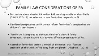 FAMILY LAW CONSIDERATIONS OF PA
• Discussion about whether PA and/or PAS are diagnosable or classifiable
(DSM 5, ICD-11) not relevant to how family law responds to PA
• Gendered perspectives on PA do not inform family law’s perspectives on
children’s best interests
• ‘Family law is prepared to discount children’s views if family
consultants/single experts can advise sufficient presentation of PA.
• Australian family law prefers a model of alienation that “focuses
attention on the child shifted away from the parent” (Altobelli, T 2011)
©Dialogue In Growth Pty. Ltd. 2018 Reproduction and distribution restricted 5
 