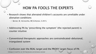 HOW PA FOOLS THE EXPERTS
• Research shows that alienated children’s accounts are unreliable under
alienation conditions
• Bernet, W, Verrocchio, MC & Korosi, S 2015.
• Addressing PA by ‘prescribing the symptom’ (the rejected parent) is
counter intuitive
• Conventional therapeutic approaches are contraindicated-delusional,
triangulated system
• Confusion over the REAL target and the PROXY target/focus of PA
©Dialogue In Growth Pty. Ltd. 2018 Reproduction and distribution restricted 6
 