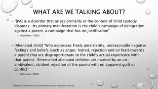 WHAT ARE WE TALKING ABOUT?
• “[PA] is a disorder that arises primarily in the context of child custody
disputes. Its primary manifestation is the child's campaign of denigration
against a parent, a campaign that has no justification”
• (Gardener, 1985).
• [Alienated child] “Who expresses freely persistently, unreasonable negative
feelings and beliefs (such as anger, hatred, rejection and/or fear) towards
a parent that are disproportionate to the child's actual experience with
that parent. Entrenched alienated children are marked by an un-
ambivalent, strident rejection of the parent with no apparent guilt or
conflict”
• (Johnston, 2005)
©Dialogue In Growth Pty. Ltd. 2018 Reproduction and distribution restricted 8
 