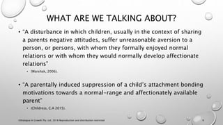 WHAT ARE WE TALKING ABOUT?
• “A disturbance in which children, usually in the context of sharing
a parents negative attitudes, suffer unreasonable aversion to a
person, or persons, with whom they formally enjoyed normal
relations or with whom they would normally develop affectionate
relations”
• (Warshak, 2006).
• “A parentally induced suppression of a child’s attachment bonding
motivations towards a normal-range and affectionately available
parent”
• (Childress, C.A 2015).
©Dialogue In Growth Pty. Ltd. 2018 Reproduction and distribution restricted 9
 