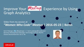Copyright © 2017, Oracle and/or its affiliates. All rights reserved. |
Improve Your Experience by Using
Graph Analytics
Slides from my session at
“Women Who Code” Meetup | 2018-05-23 | Berlin
Karin Patenge | @kpatenge |  karin.patenge@oracle.com
Business Development Manager Technology (Europe North)
Oracle Deutschland B.V. & Co. KG
1
 