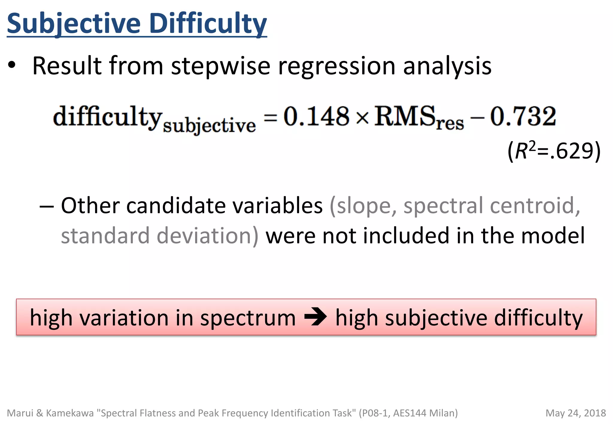 Subjective Difficulty
• Result from stepwise regression analysis
– Other candidate variables (slope, spectral centroid,
standard deviation) were not included in the model
(R2=.629)
high variation in spectrum è high subjective difficulty
May 24, 2018Marui & Kamekawa "Spectral Flatness and Peak Frequency Identification Task" (P08-1, AES144 Milan)
 