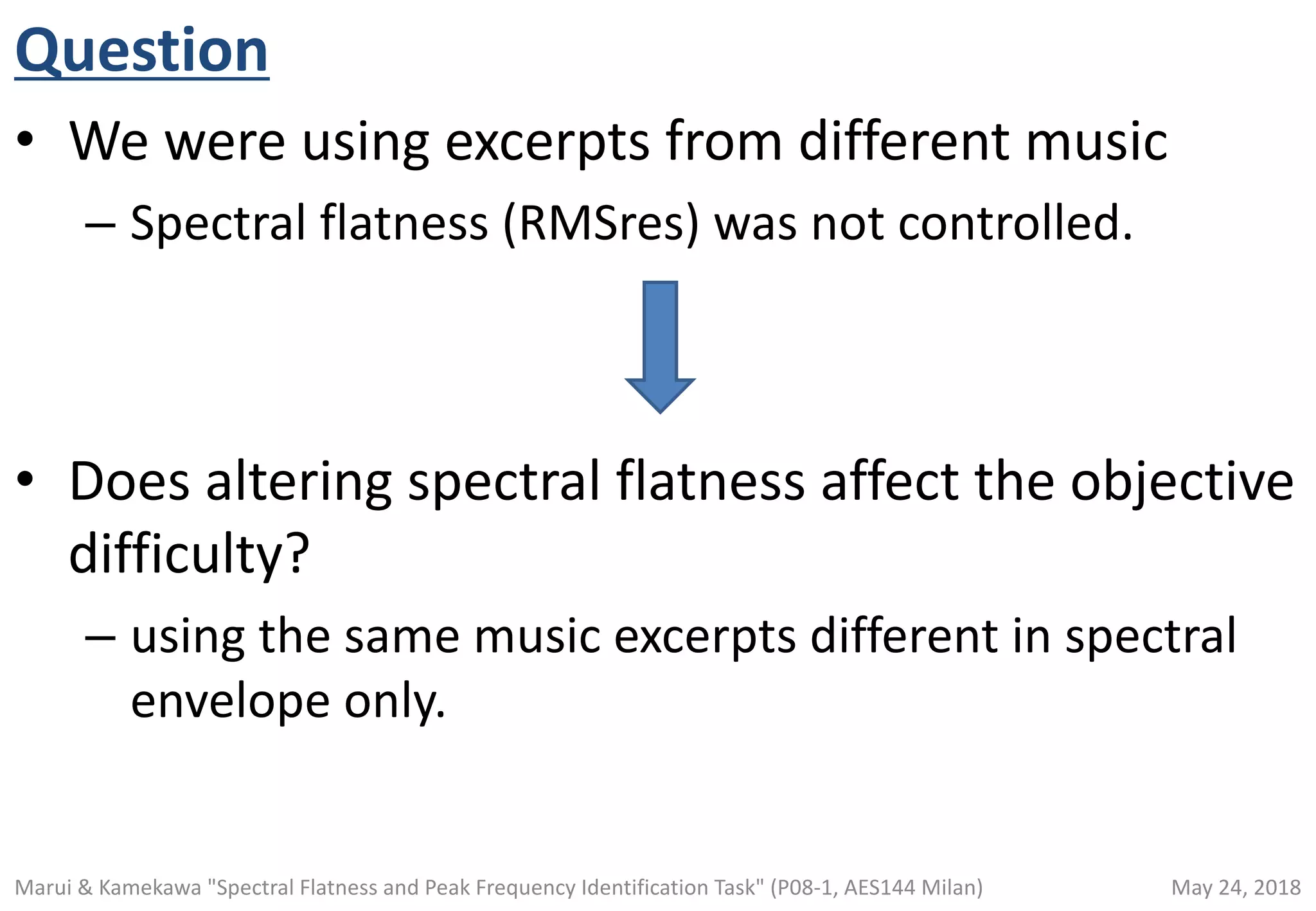 Question
• We were using excerpts from different music
– Spectral flatness (RMSres) was not controlled.
• Does altering spectral flatness affect the objective
difficulty?
– using the same music excerpts different in spectral
envelope only.
May 24, 2018Marui & Kamekawa "Spectral Flatness and Peak Frequency Identification Task" (P08-1, AES144 Milan)
 