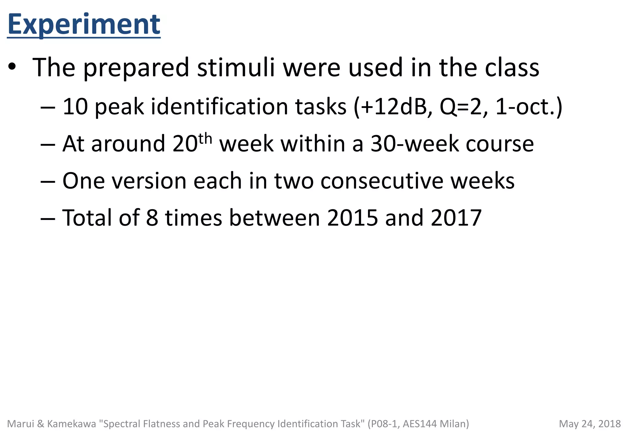 Experiment
• The prepared stimuli were used in the class
– 10 peak identification tasks (+12dB, Q=2, 1-oct.)
– At around 20th week within a 30-week course
– One version each in two consecutive weeks
– Total of 8 times between 2015 and 2017
May 24, 2018Marui & Kamekawa "Spectral Flatness and Peak Frequency Identification Task" (P08-1, AES144 Milan)
 