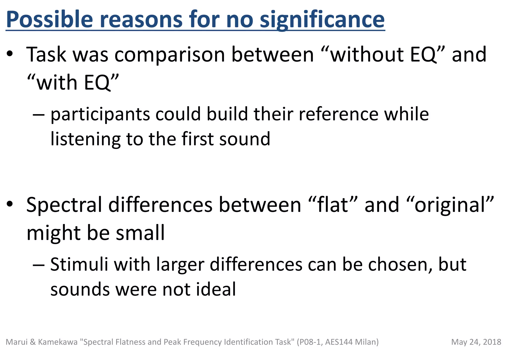 Possible reasons for no significance
• Task was comparison between “without EQ” and
“with EQ”
– participants could build their reference while
listening to the first sound
• Spectral differences between “flat” and “original”
might be small
– Stimuli with larger differences can be chosen, but
sounds were not ideal
May 24, 2018Marui & Kamekawa "Spectral Flatness and Peak Frequency Identification Task" (P08-1, AES144 Milan)
 