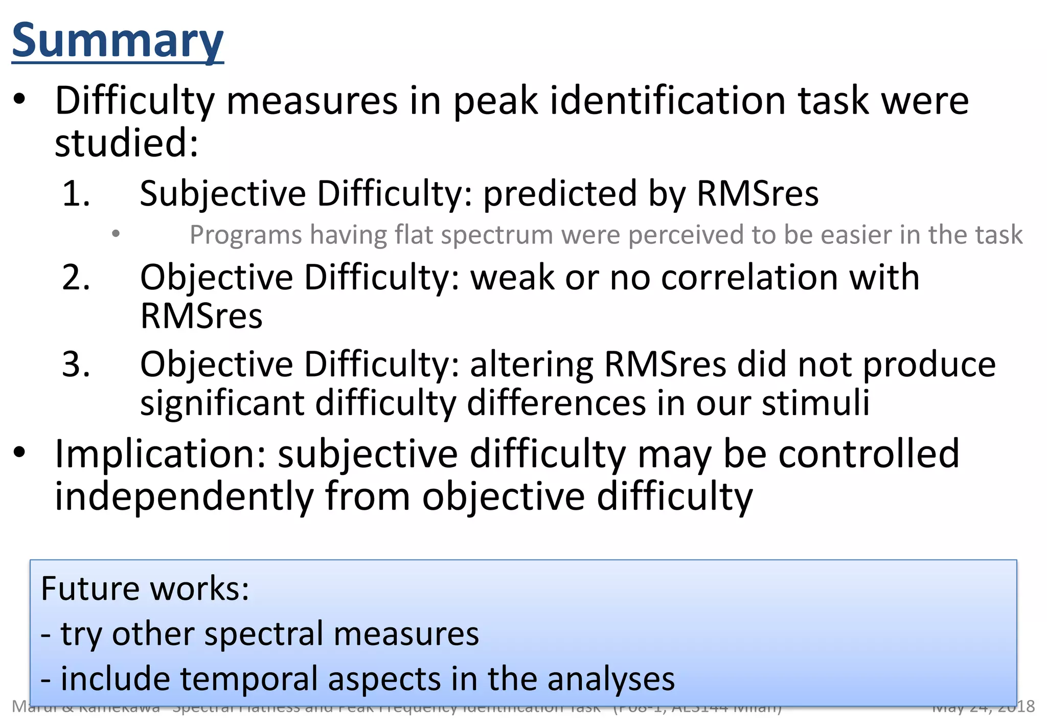 May 24, 2018Marui & Kamekawa "Spectral Flatness and Peak Frequency Identification Task" (P08-1, AES144 Milan)
Summary
• Difficulty measures in peak identification task were
studied:
1. Subjective Difficulty: predicted by RMSres
• Programs having flat spectrum were perceived to be easier in the task
2. Objective Difficulty: weak or no correlation with
RMSres
3. Objective Difficulty: altering RMSres did not produce
significant difficulty differences in our stimuli
• Implication: subjective difficulty may be controlled
independently from objective difficulty
Future works:
- try other spectral measures
- include temporal aspects in the analyses
 