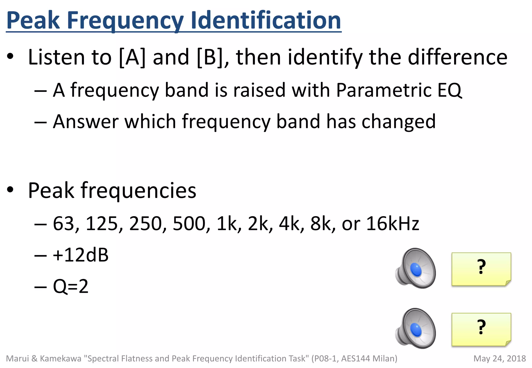 Peak Frequency Identification
• Listen to [A] and [B], then identify the difference
– A frequency band is raised with Parametric EQ
– Answer which frequency band has changed
• Peak frequencies
– 63, 125, 250, 500, 1k, 2k, 4k, 8k, or 16kHz
– +12dB
– Q=2
1000Hz
4000Hz
?
?
May 24, 2018Marui & Kamekawa "Spectral Flatness and Peak Frequency Identification Task" (P08-1, AES144 Milan)
 