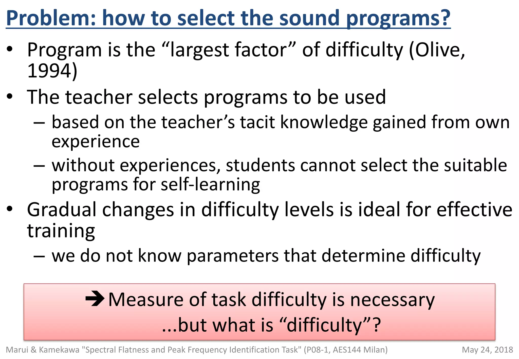 Problem: how to select the sound programs?
• Program is the “largest factor” of difficulty (Olive,
1994)
• The teacher selects programs to be used
– based on the teacher’s tacit knowledge gained from own
experience
– without experiences, students cannot select the suitable
programs for self-learning
• Gradual changes in difficulty levels is ideal for effective
training
– we do not know parameters that determine difficulty
èMeasure of task difficulty is necessary
...but what is “difficulty”?
May 24, 2018Marui & Kamekawa "Spectral Flatness and Peak Frequency Identification Task" (P08-1, AES144 Milan)
 