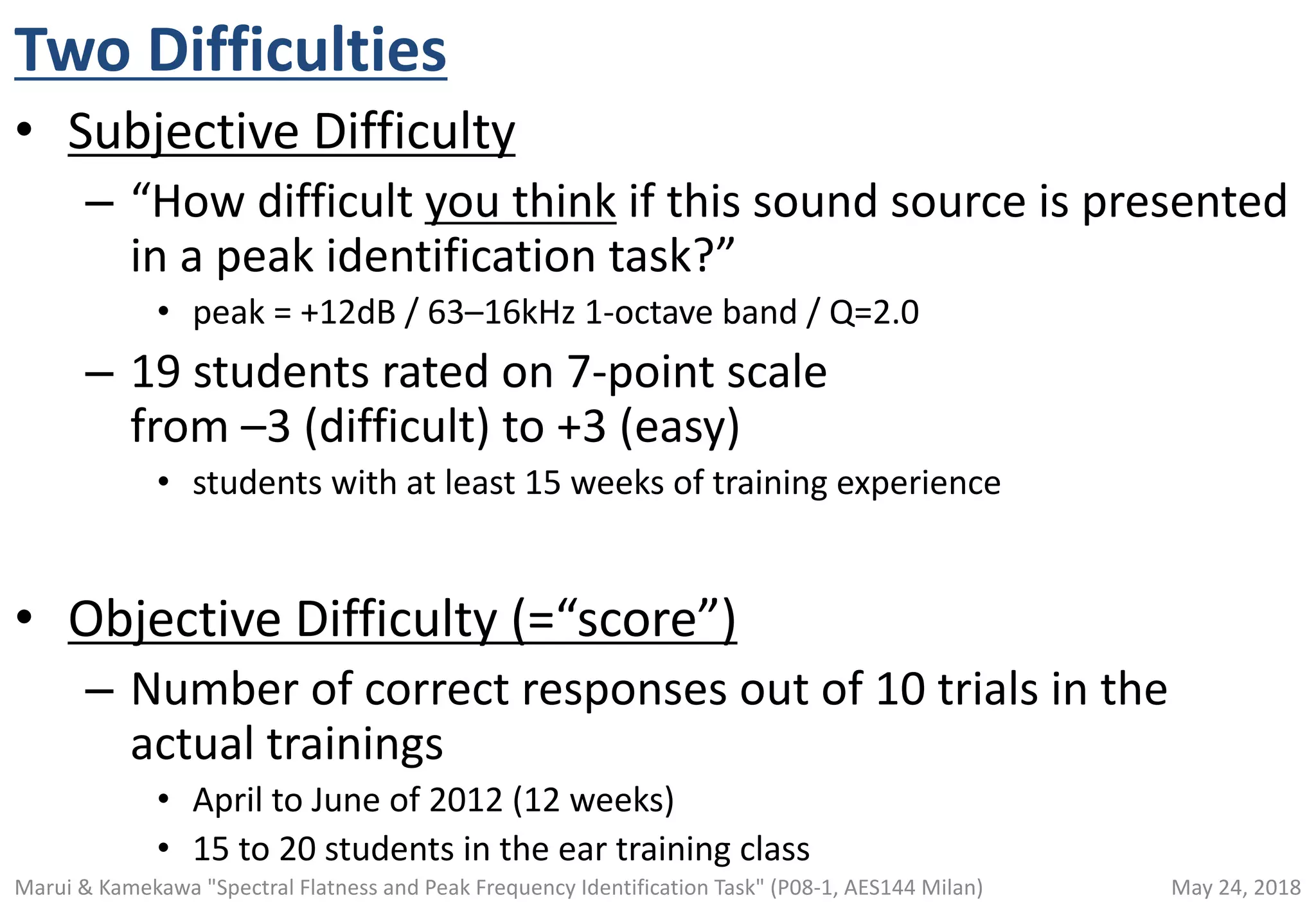 Two Difficulties
• Subjective Difficulty
– “How difficult you think if this sound source is presented
in a peak identification task?”
• peak = +12dB / 63–16kHz 1-octave band / Q=2.0
– 19 students rated on 7-point scale
from –3 (difficult) to +3 (easy)
• students with at least 15 weeks of training experience
• Objective Difficulty (=“score”)
– Number of correct responses out of 10 trials in the
actual trainings
• April to June of 2012 (12 weeks)
• 15 to 20 students in the ear training class
May 24, 2018Marui & Kamekawa "Spectral Flatness and Peak Frequency Identification Task" (P08-1, AES144 Milan)
 