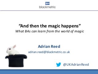 “And then the magic happens”
What BAs can learn from the world of magic
Adrian Reed
adrian.reed@blackmetric.co.uk
@UKAdrianReed
 
