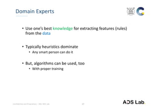Confidential and Proprietary – SNU ADS Lab. 
• Use one’s best knowledge for extracting features (rules) 
from the data
• Typically heuristics dominate
• Any smart person can do it
• But, algorithms can be used, too
• With proper training
Domain Experts
17
 