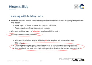 Confidential and Proprietary – SNU ADS Lab.  19
Hinton’s Slide
Learning with hidden units
• Networks without hidden units are very limited in the input‐output mappings they can lear
n to model.
• More layers of linear units do not help. Its still linear.
• Fixed output non‐linearities are not enough.
• We need multiple layers of adaptive, non‐linear hidden units.  
But how can we train such nets?
• We need an efficient way of adapting all the weights, not just the last layer. 
This is hard. 
• Learning the weights going into hidden units is equivalent to learning features. 
• This is difficult because nobody is telling us directly what the hidden units should do.
Source: G. Hinton, Coursera Class “Neural Networks 
for Machine Learning”
 