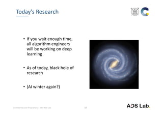 Confidential and Proprietary – SNU ADS Lab. 
• If you wait enough time, 
all algorithm engineers 
will be working on deep 
learning
• As of today, black hole of 
research
• (AI winter again?)
Today’s Research
27
 