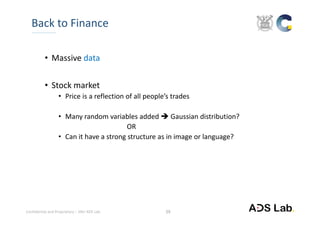 Confidential and Proprietary – SNU ADS Lab. 
• Massive data
• Stock market
• Price is a reflection of all people’s trades
• Many random variables added  Gaussian distribution?
OR
• Can it have a strong structure as in image or language?
Back to Finance
29
 