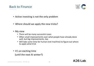 Confidential and Proprietary – SNU ADS Lab. 
• Active investing is not the only problem
• Where should we apply the new tricks?
• My view
• There will be many successful cases
• Often small improvements over what people have already done 
well, but big improvements, too
• Will take some time for human (not machine) to figure out where 
to apply what trick
• It’s an exciting time 
(until the next AI winter?)
Back to Finance
30
 